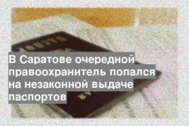 В Саратове очередной правоохранитель попался на незаконной выдаче паспортов