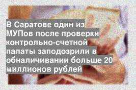В Саратове один из МУПов после проверки контрольно-счетной палаты заподозрили в обналичивании больше 20 миллионов рублей