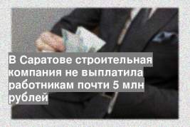 В Саратове строительная компания не выплатила работникам почти 5 млн рублей