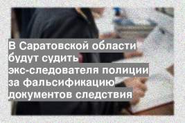 В Саратовской области будут судить экс-следователя полиции за фальсификацию документов следствия
