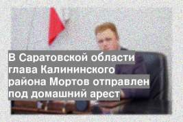 В Саратовской области глава Калининского района Мортов отправлен под домашний арест