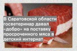 В Саратовской области госветеринар давал «добро» на поставку просроченного мяса в детский интернат