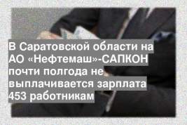 В Саратовской области на АО «Нефтемаш»-САПКОН почти полгода не выплачивается зарплата 453 работникам