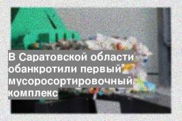 В Саратовской области обанкротили первый мусоросортировочный комплекс