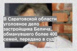 В Саратовской области уголовное дело застройщика Белича, обманувшего более 400 семей, передано в суд