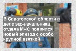 В Саратовской области в деле экс-начальника отдела МЧС появился новый эпизод с особо крупной взяткой