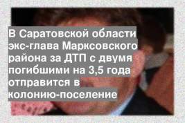 В Саратовской области экс-глава Марксовского района за ДТП с двумя погибшими на 3,5 года отправится в колонию-поселение