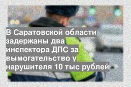 В Саратовской области задержаны два инспектора ДПС за вымогательство у нарушителя 10 тыс рублей