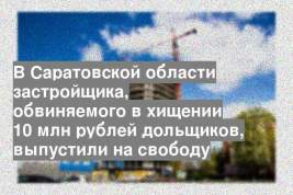 В Саратовской области застройщика, обвиняемого в хищении 10 млн рублей дольщиков, выпустили на свободу