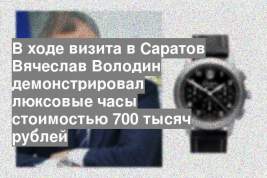 В ходе визита в Саратов Вячеслав Володин демонстрировал люксовые часы стоимостью 700 тысяч рублей