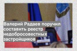 Валерий Радаев поручил составить реестр недобросовестных застройщиков