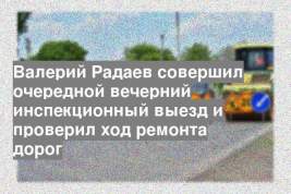 Валерий Радаев совершил очередной вечерний инспекционный выезд и проверил ход ремонта дорог