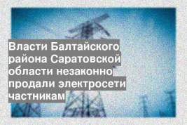 Власти Балтайского района Саратовской области незаконно продали электросети частникам