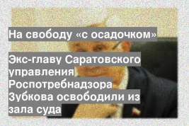 Экс-главу Саратовского управления Роспотребнадзора Зубкова освободили из зала суда