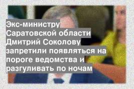 Экс-министру Саратовской области Дмитрий Соколову запретили появляться на пороге ведомства и разгуливать по ночам