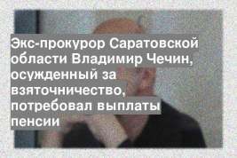 Экс-прокурор Саратовской области Владимир Чечин, осужденный за взяточничество, потребовал выплаты пенсии