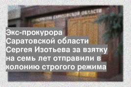 Экс-прокурора Саратовской области Сергея Изотьева за взятку на семь лет отправили в колонию строгого режима