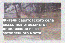 Жители саратовского села оказались отрезаны от цивилизации из-за затопленного моста